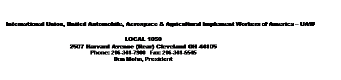 Text Box: International Union, United Automobile, Aerospace & Agricultural Implement Workers of America  UAW

LOCAL 1050
2507 Harvard Avenue (Rear) Cleveland OH 44105
Phone: 216-341-7900   Fax: 216-341-5545
Don Mohn, President

